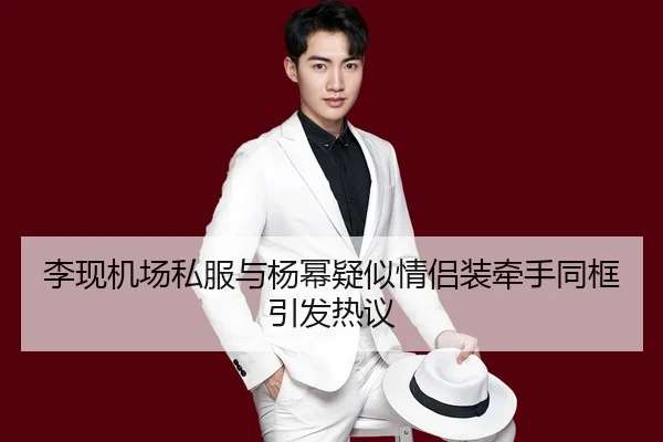 李现机场私服与杨幂疑似情侣装牵手同框引发热议